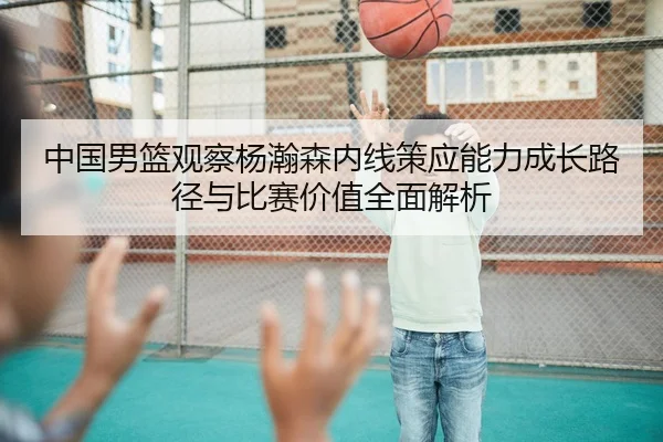 中国男篮观察杨瀚森内线策应能力成长路径与比赛价值全面解析