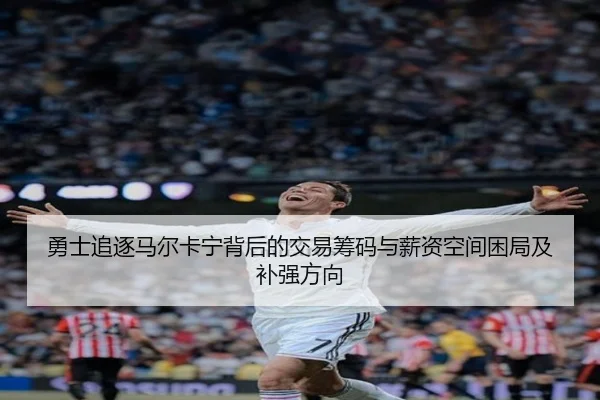 勇士追逐马尔卡宁背后的交易筹码与薪资空间困局及补强方向