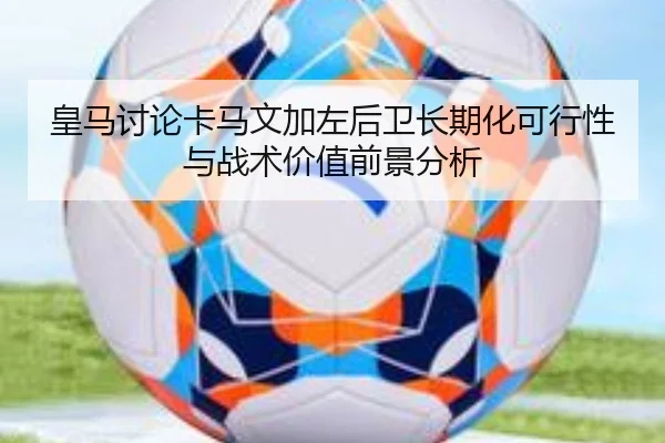 皇马讨论卡马文加左后卫长期化可行性与战术价值前景分析