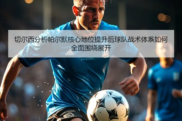 切尔西分析帕尔默核心地位提升后球队战术体系如何全面围绕展开
